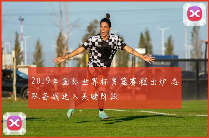 2019年国际世界杯男篮赛程出炉 各队备战进入关键阶段