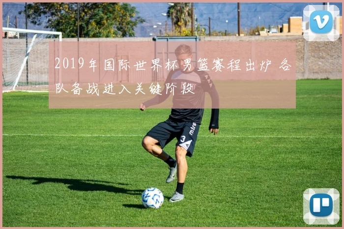 2019年国际世界杯男篮赛程出炉 各队备战进入关键阶段
