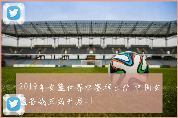 2019年女篮世界杯赛程出炉 中国女篮备战正式开启_1