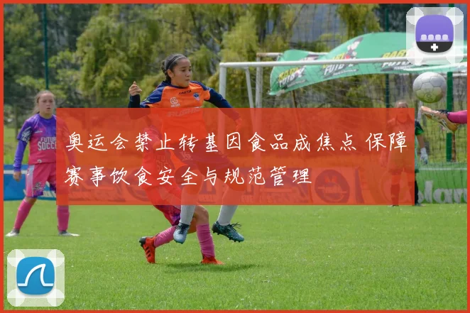 奥运会禁止转基因食品成焦点 保障赛事饮食安全与规范管理