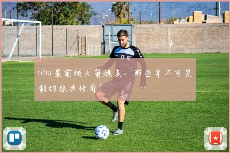 nba最前线火箭姚麦,那些年不可复制的经典传奇!