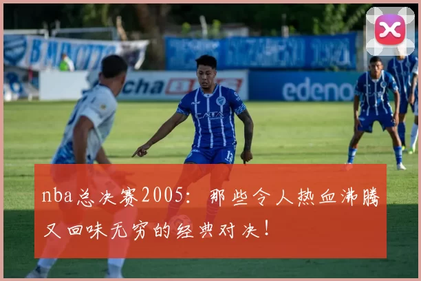 nba总决赛2005:那些令人热血沸腾又回味无穷的经典对决!
