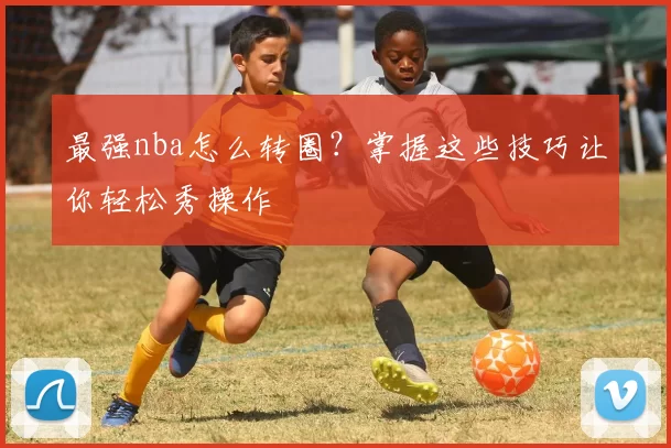 最强nba怎么转圈?掌握这些技巧让你轻松秀操作