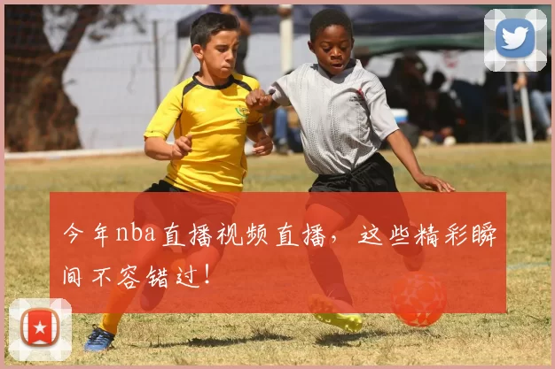 今年nba直播视频直播，这些精彩瞬间不容错过！