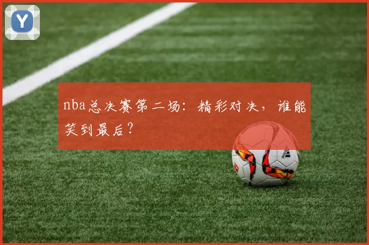 nba总决赛第二场：精彩对决，谁能笑到最后？