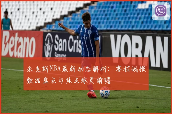 米克斯NBA最新动态解析：赛程战报数据盘点与焦点球员前瞻