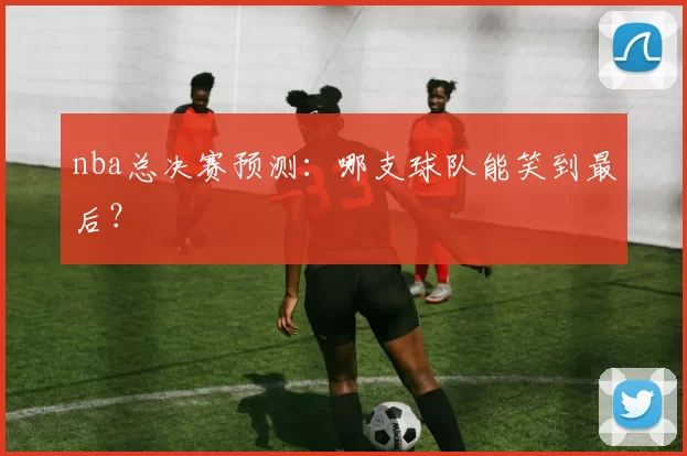 nba总决赛预测：哪支球队能笑到最后？