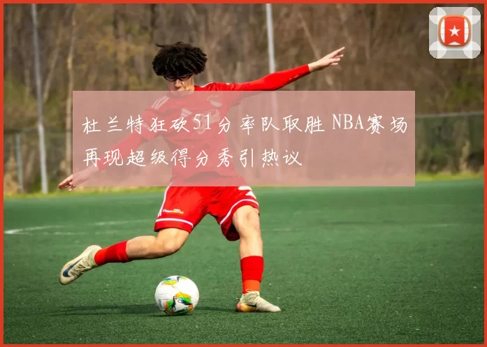 杜兰特狂砍51分率队取胜 NBA赛场再现超级得分秀引热议